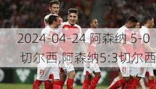 2024-04-24 阿森纳 5-0 切尔西,阿森纳5:3切尔西