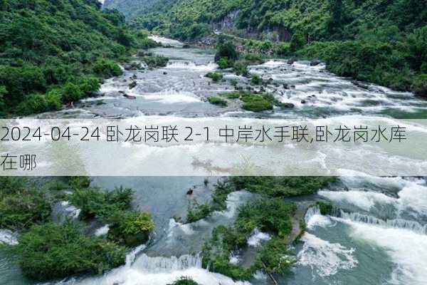 2024-04-24 卧龙岗联 2-1 中岸水手联,卧龙岗水库在哪