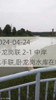 2024-04-24 卧龙岗联 2-1 中岸水手联,卧龙岗水库在哪