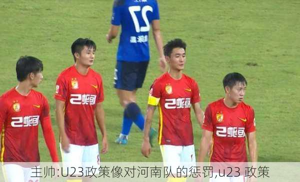 主帅:U23政策像对河南队的惩罚,u23 政策